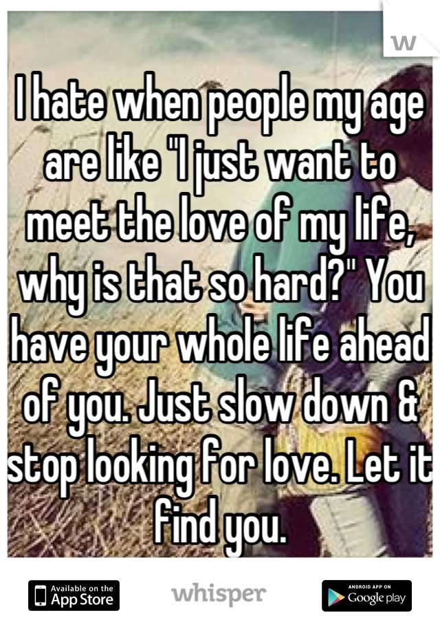 I hate when people my age are like "I just want to meet the love of my life, why is that so hard?" You have your whole life ahead of you. Just slow down & stop looking for love. Let it find you.