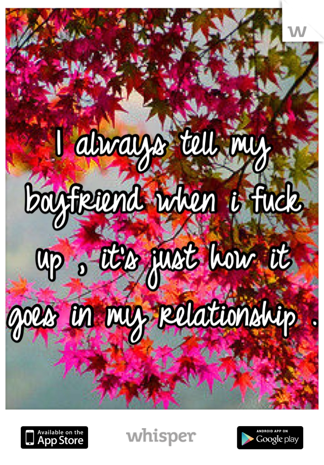 I always tell my boyfriend when i fuck up , it's just how it goes in my relationship .