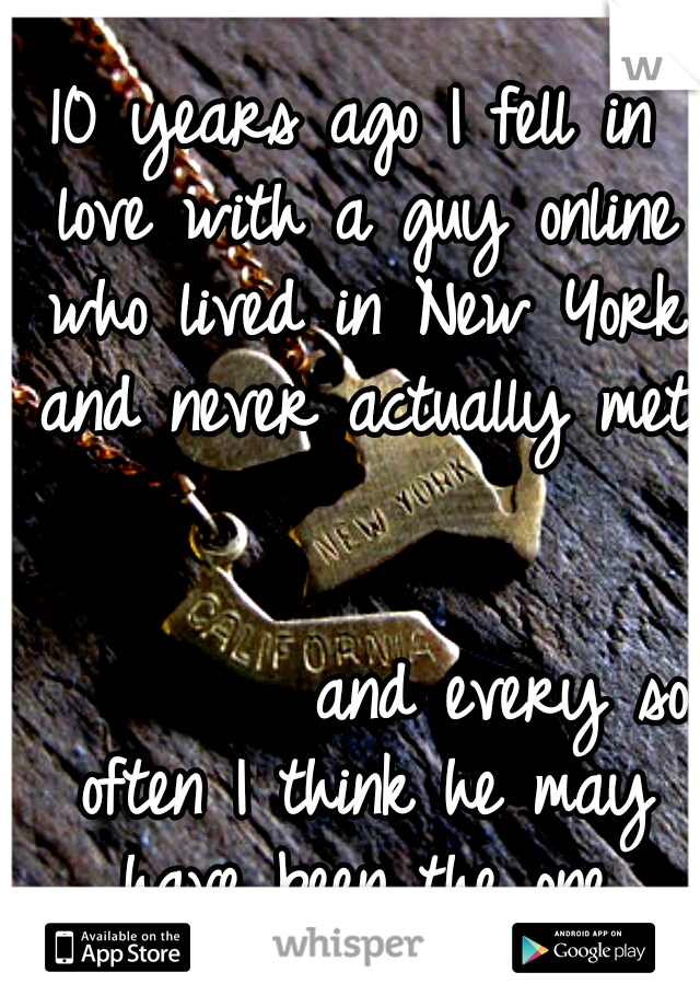 10 years ago I fell in love with a guy online who lived in New York and never actually met 















































and every so often I think he may have been the one