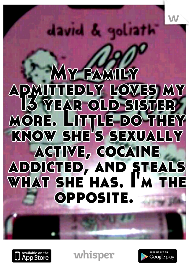 My family admittedly loves my 13 year old sister more. Little do they know she's sexually active, cocaine addicted, and steals what she has. I'm the opposite. 