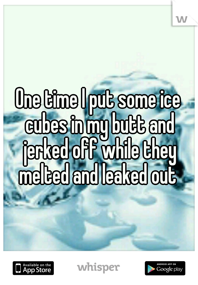 One time I put some ice cubes in my butt and jerked off while they melted and leaked out 