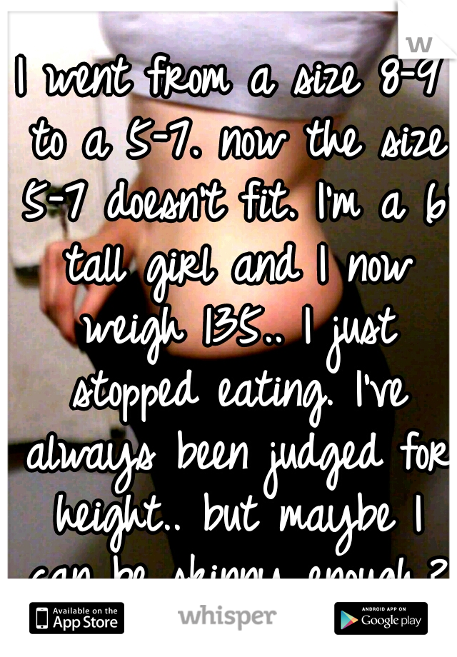 I went from a size 8-9 to a 5-7. now the size 5-7 doesn't fit. I'm a 6' tall girl and I now weigh 135.. I just stopped eating. I've always been judged for height.. but maybe I can be skinny enough.?