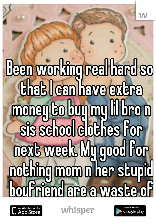 Been working real hard so that I can have extra money to buy my lil bro n sis school clothes for next week. My good for nothing mom n her stupid boyfriend are a waste of fukkin oxygen!!!