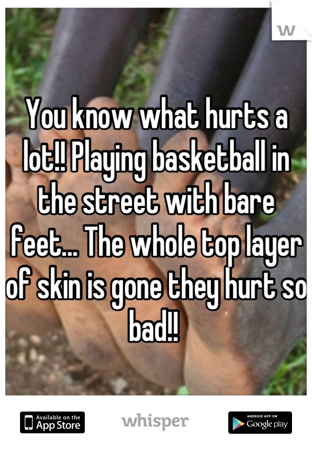 You know what hurts a lot!! Playing basketball in the street with bare feet... The whole top layer of skin is gone they hurt so bad!! 