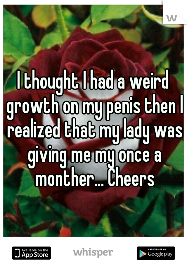 I thought I had a weird growth on my penis then I realized that my lady was giving me my once a monther... Cheers