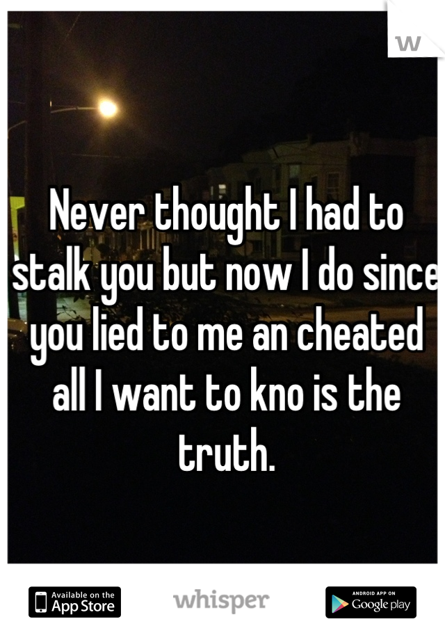 Never thought I had to stalk you but now I do since you lied to me an cheated all I want to kno is the truth.