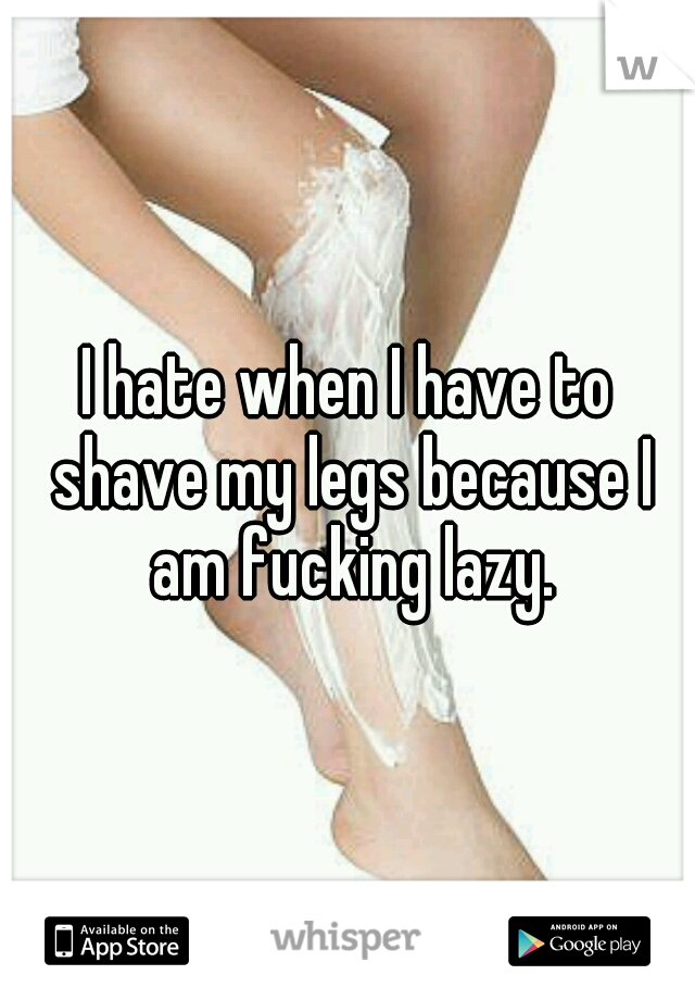 I hate when I have to shave my legs because I am fucking lazy.