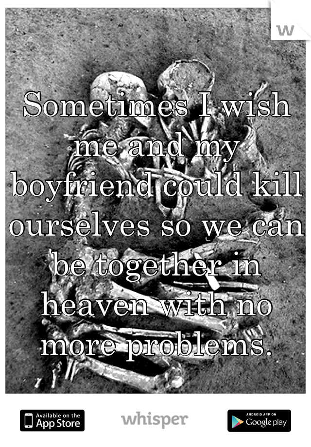 Sometimes I wish me and my boyfriend could kill ourselves so we can be together in heaven with no more problems.