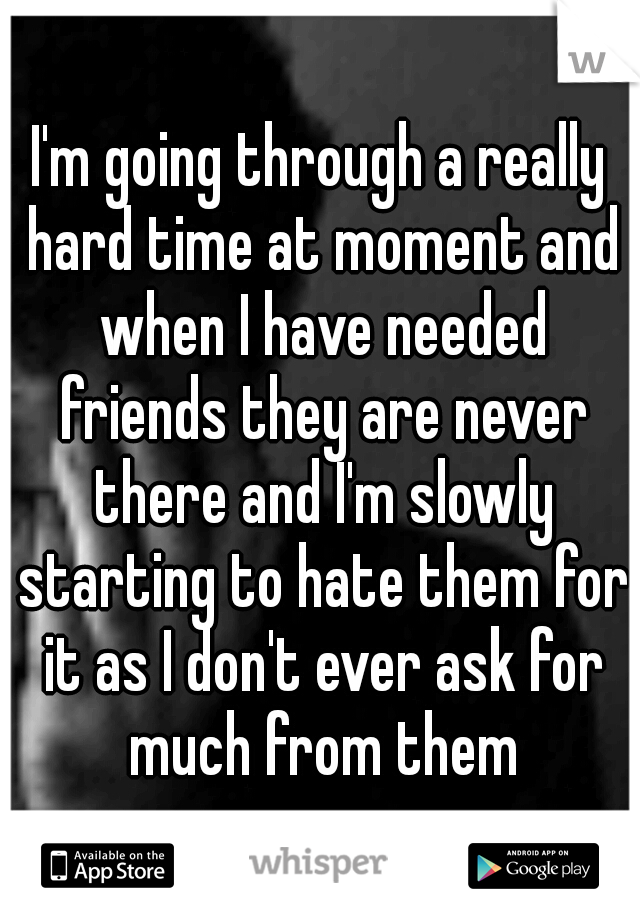 I'm going through a really hard time at moment and when I have needed friends they are never there and I'm slowly starting to hate them for it as I don't ever ask for much from them