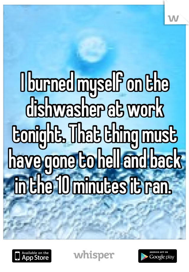 I burned myself on the dishwasher at work tonight. That thing must have gone to hell and back in the 10 minutes it ran. 