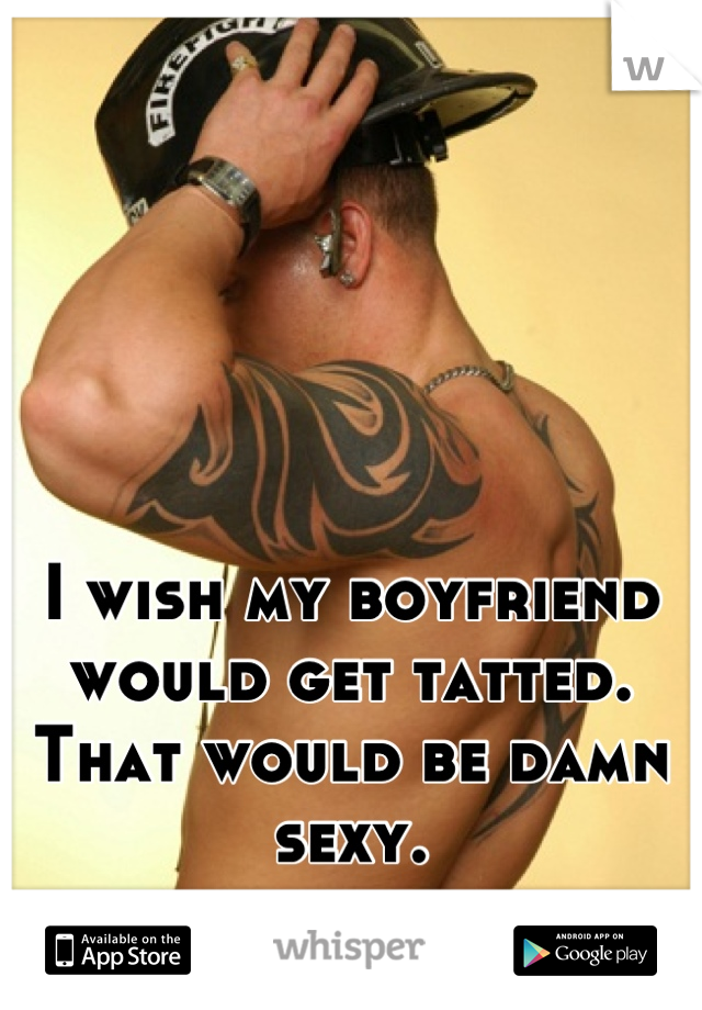 I wish my boyfriend would get tatted. That would be damn sexy.