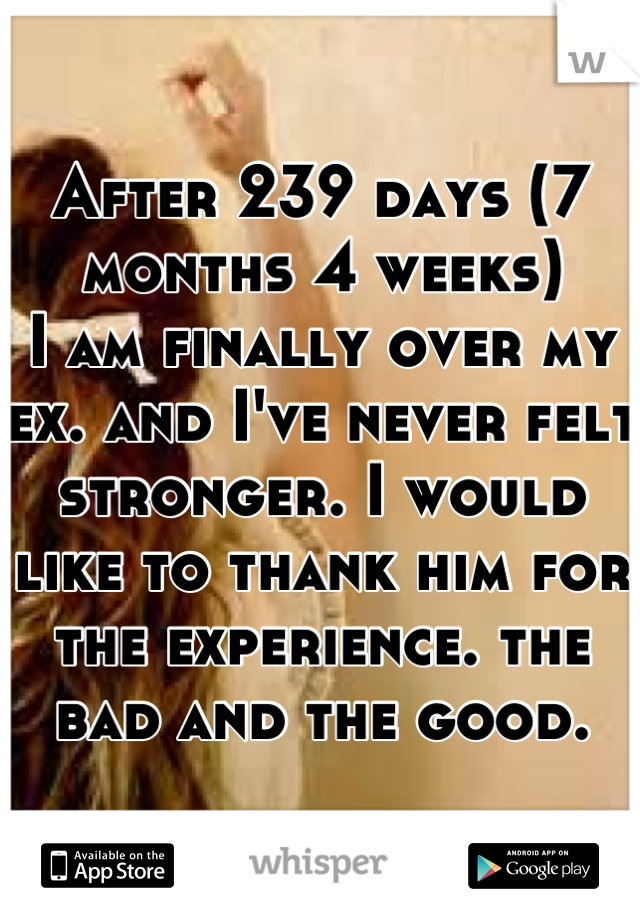 After 239 days (7 months 4 weeks) 
I am finally over my ex. and I've never felt stronger. I would like to thank him for the experience. the bad and the good.