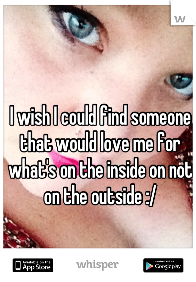I wish I could find someone that would love me for what's on the inside on not on the outside :/