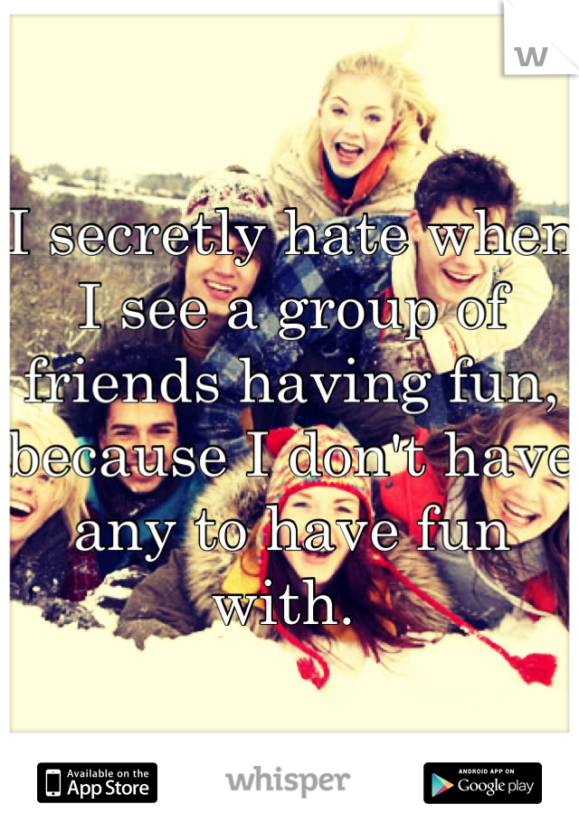 I secretly hate when I see a group of friends having fun, because I don't have any to have fun with. 