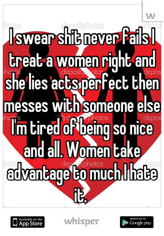 I swear shit never fails I treat a women right and she lies acts perfect then messes with someone else I'm tired of being so nice and all. Women take advantage to much I hate it. 