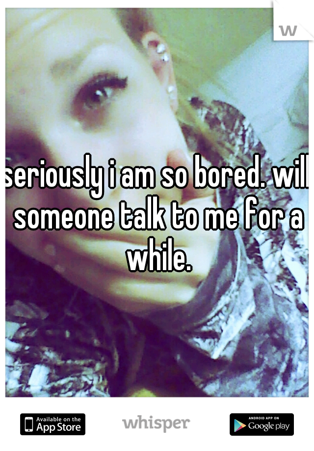 seriously i am so bored. will someone talk to me for a while.