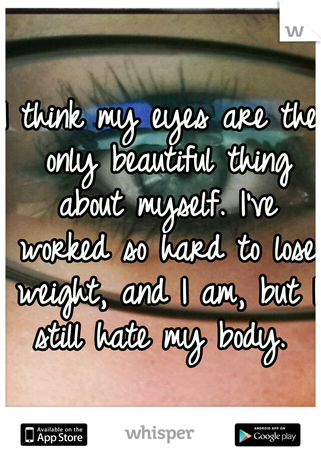 I think my eyes are the only beautiful thing about myself. I've worked so hard to lose weight, and I am, but I still hate my body. 