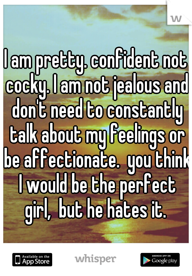 I am pretty. confident not cocky. I am not jealous and don't need to constantly talk about my feelings or be affectionate.  you think I would be the perfect girl,  but he hates it. 