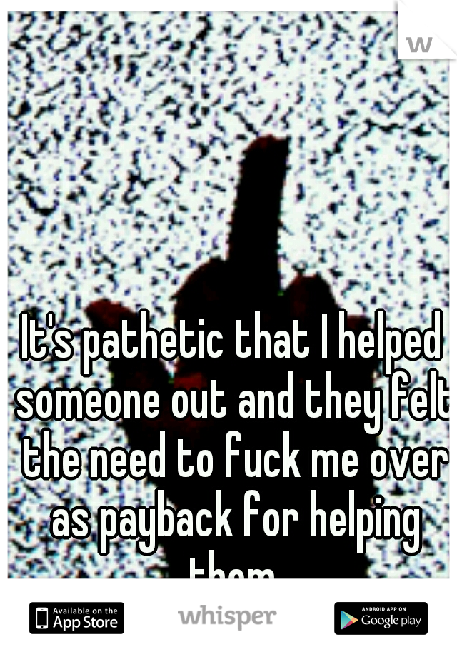 It's pathetic that I helped someone out and they felt the need to fuck me over as payback for helping them.