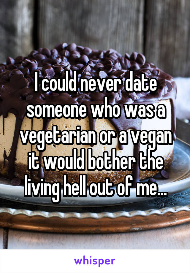 I could never date someone who was a vegetarian or a vegan it would bother the living hell out of me...