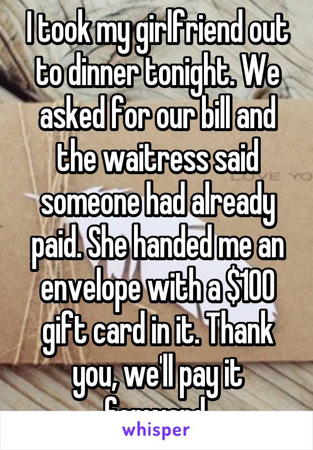 I took my girlfriend out to dinner tonight. We asked for our bill and the waitress said someone had already paid. She handed me an envelope with a $100 gift card in it. Thank you, we'll pay it forward.
