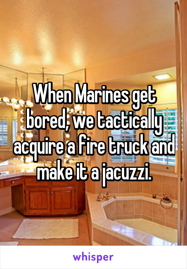 When Marines get bored, we tactically acquire a fire truck and make it a jacuzzi.