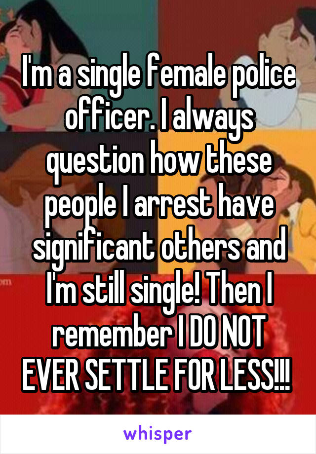 I'm a single female police officer. I always question how these people I arrest have significant others and I'm still single! Then I remember I DO NOT EVER SETTLE FOR LESS!!! 