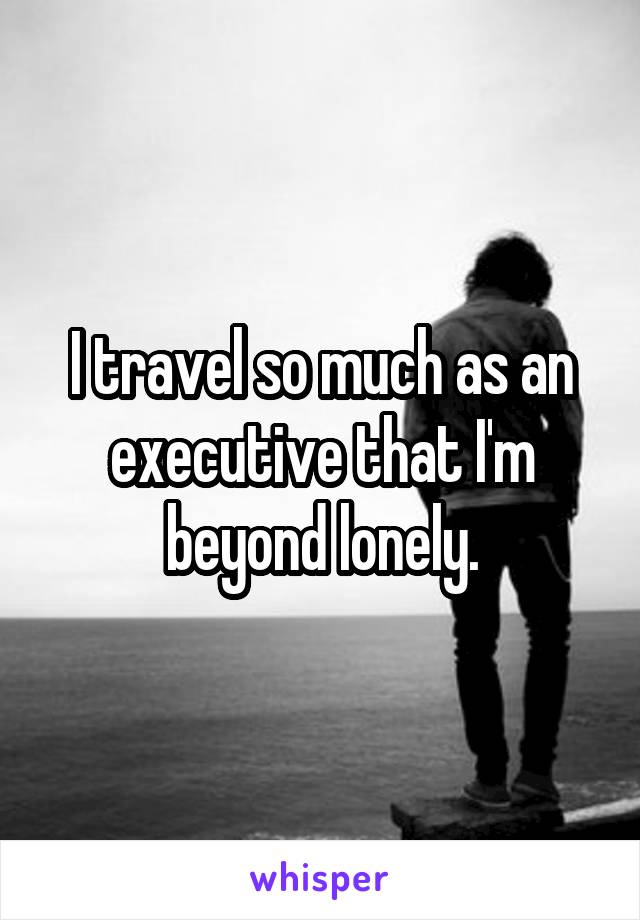 I travel so much as an executive that I'm beyond lonely.