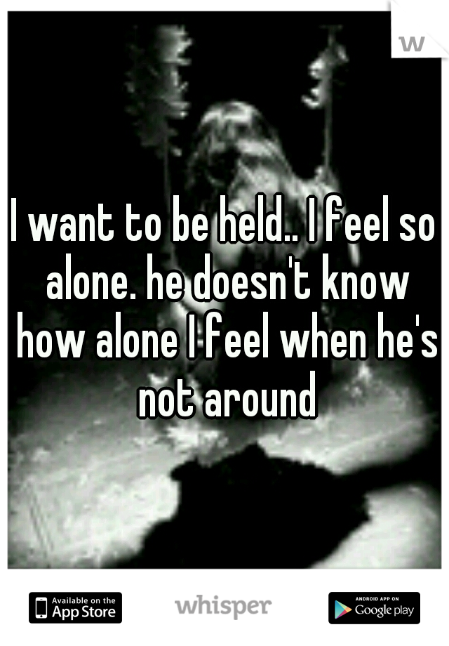 I want to be held.. I feel so alone. he doesn't know how alone I feel when he's not around
