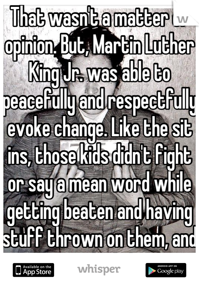 That wasn't a matter of opinion. But, Martin Luther King Jr. was able to peacefully and respectfully evoke change. Like the sit ins, those kids didn't fight or say a mean word while getting beaten and having stuff thrown on them, and they evoked change