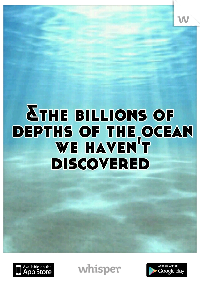 &the billions of depths of the ocean we haven't discovered 