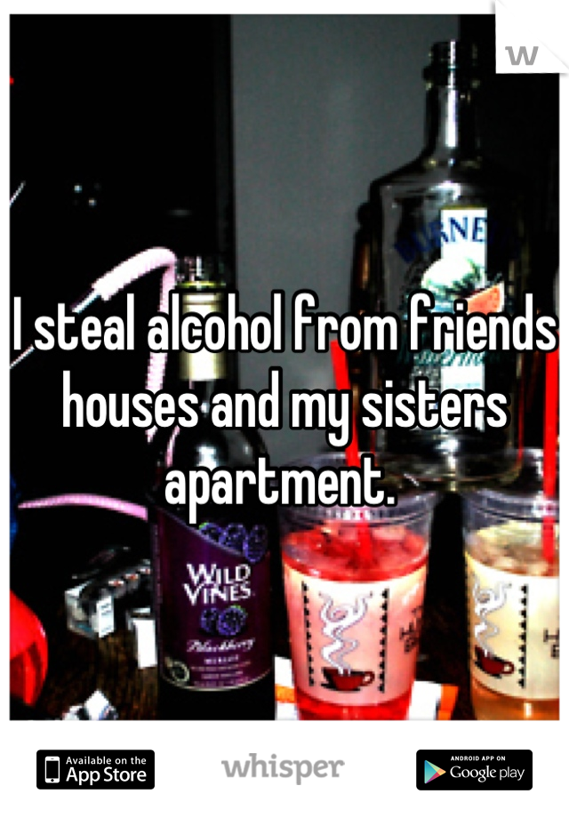 I steal alcohol from friends houses and my sisters apartment. 