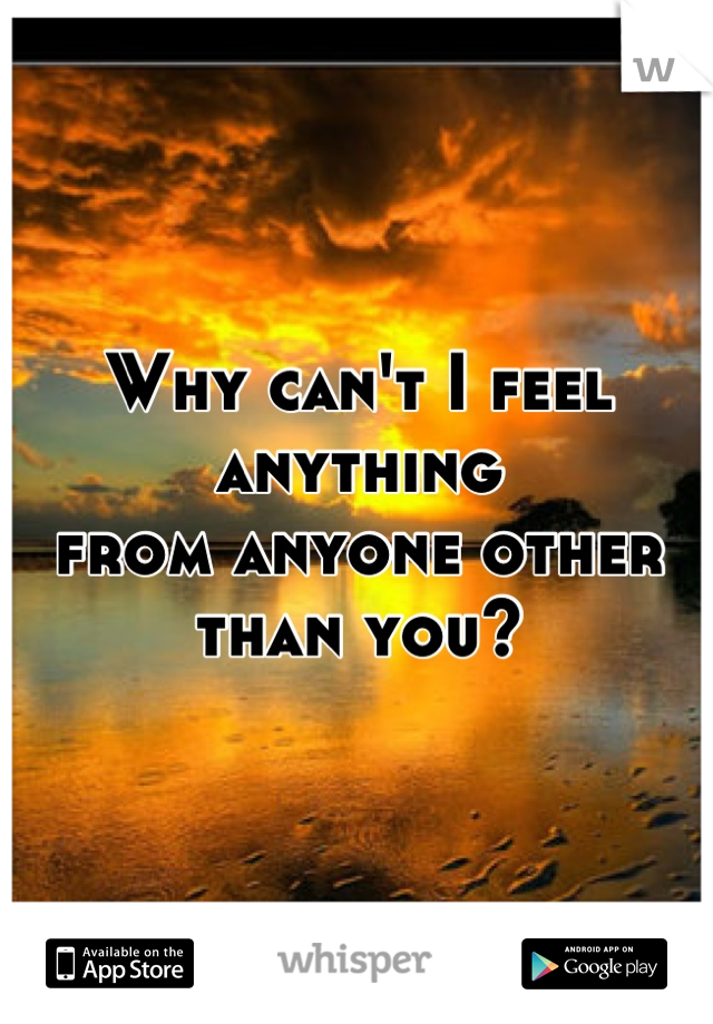 Why can't I feel anything 
from anyone other than you?