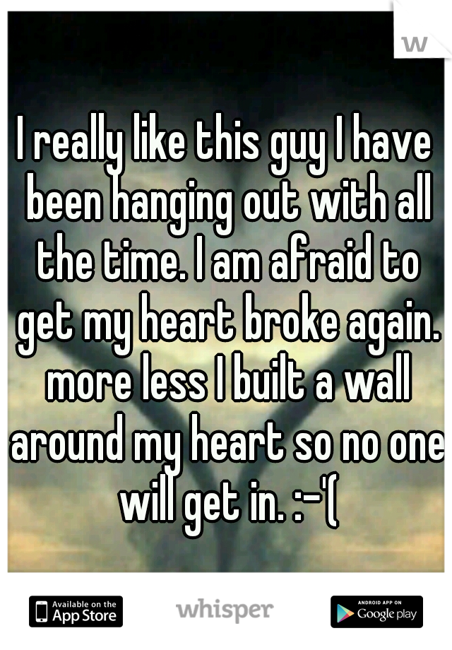 I really like this guy I have been hanging out with all the time. I am afraid to get my heart broke again. more less I built a wall around my heart so no one will get in. :-'(