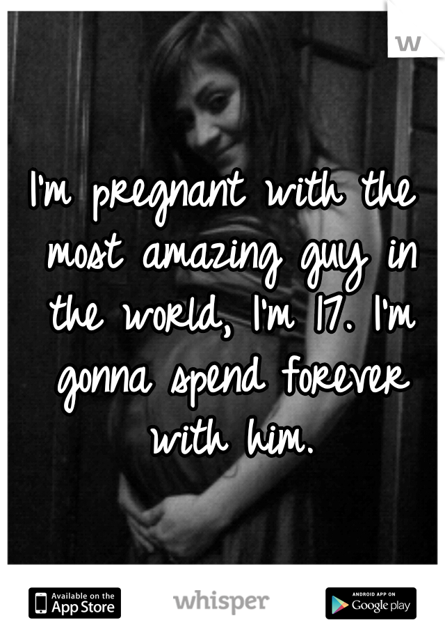I'm pregnant with the most amazing guy in the world, I'm 17. I'm gonna spend forever with him.