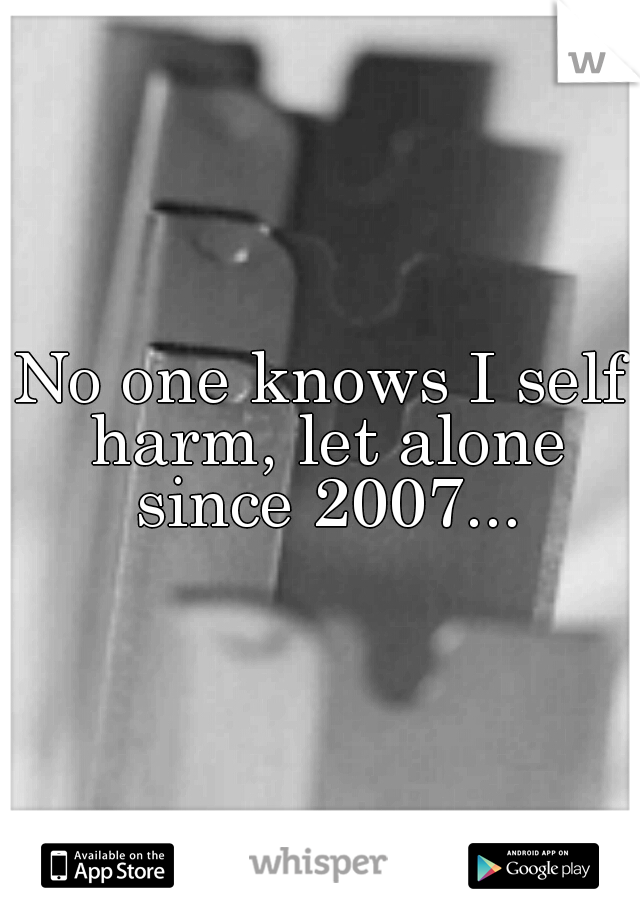 No one knows I self harm, let alone since 2007...