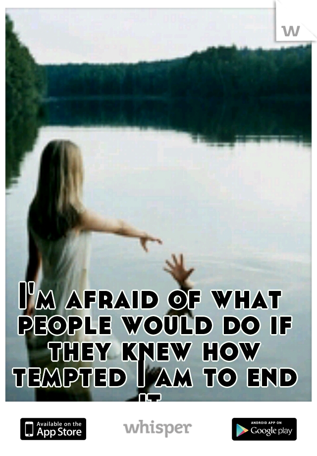 I'm afraid of what people would do if they knew how tempted I am to end it.