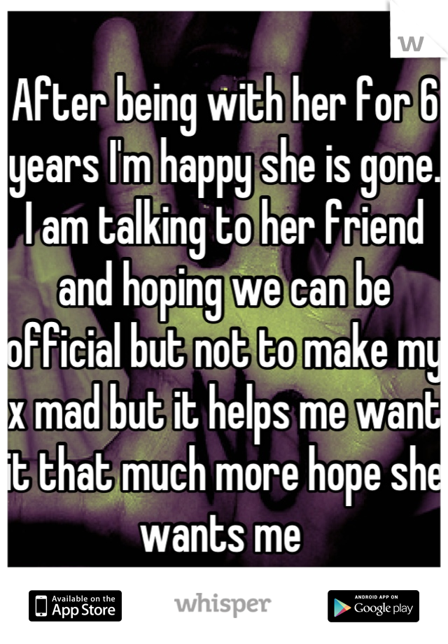 After being with her for 6 years I'm happy she is gone. I am talking to her friend and hoping we can be official but not to make my x mad but it helps me want it that much more hope she wants me 