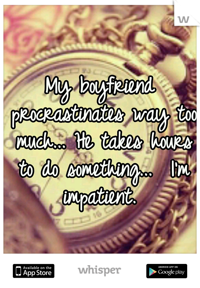 My boyfriend procrastinates way too much... He takes hours to do something... 
I'm impatient. 