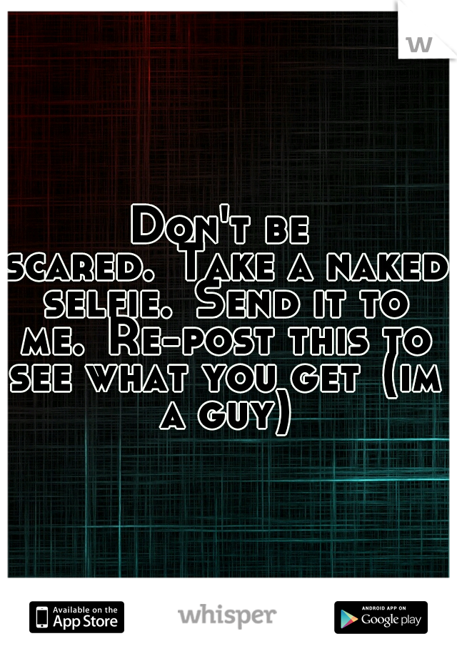 Don't be scared.
Take a naked selfie.
Send it to me.
Re-post this to see what you get
(im a guy)