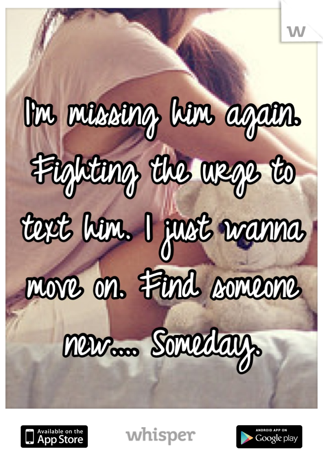 I'm missing him again. Fighting the urge to text him. I just wanna move on. Find someone new.... Someday.