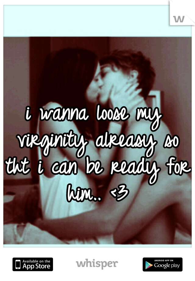 i wanna loose my virginity alreasy so tht i can be ready for him.. <3