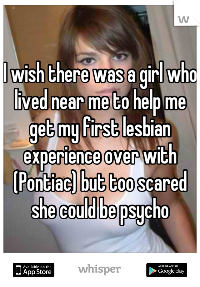 I wish there was a girl who lived near me to help me get my first lesbian experience over with (Pontiac) but too scared she could be psycho