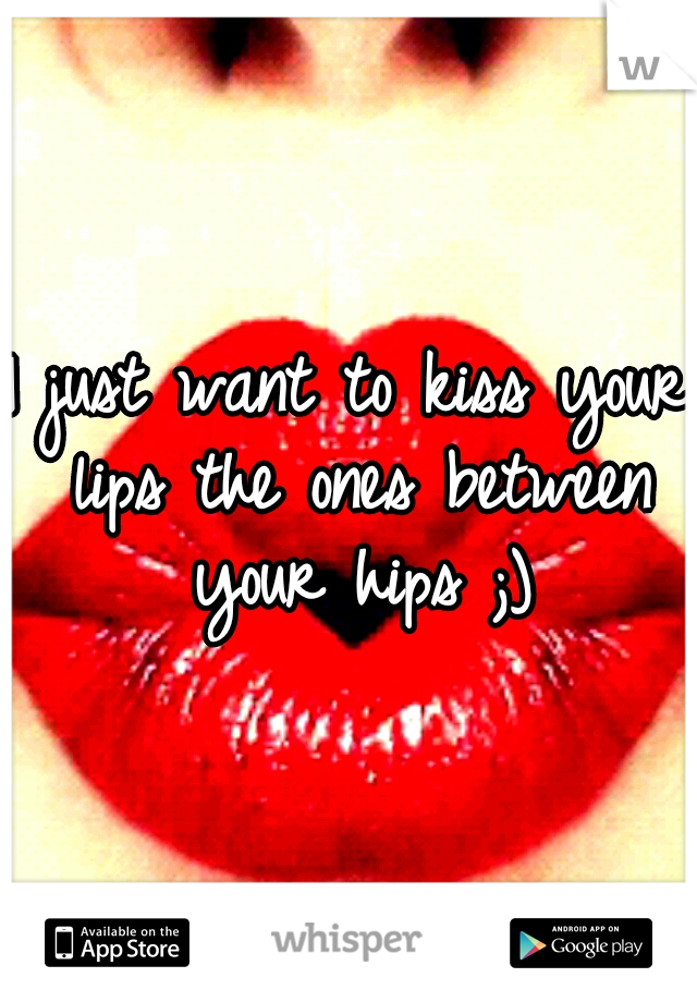 I just want to kiss your lips the ones between your hips ;)