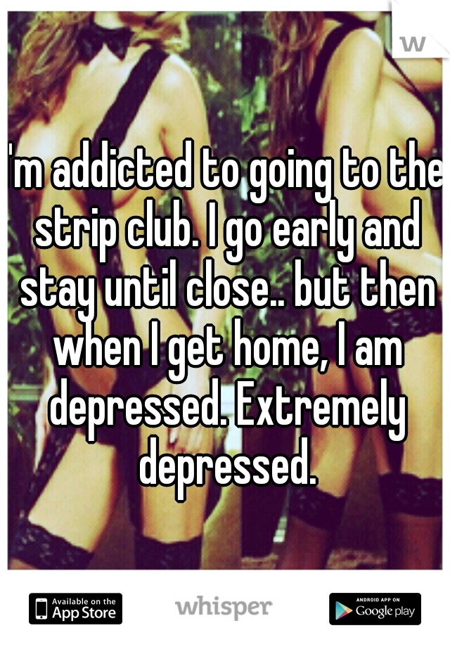 I'm addicted to going to the strip club. I go early and stay until close.. but then when I get home, I am depressed. Extremely depressed.