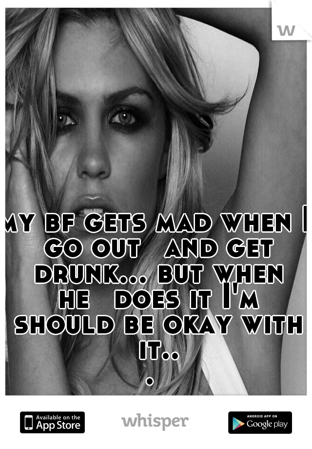 my bf gets mad when I go out 
and get drunk... but when he 
does it I'm should be okay with it... 