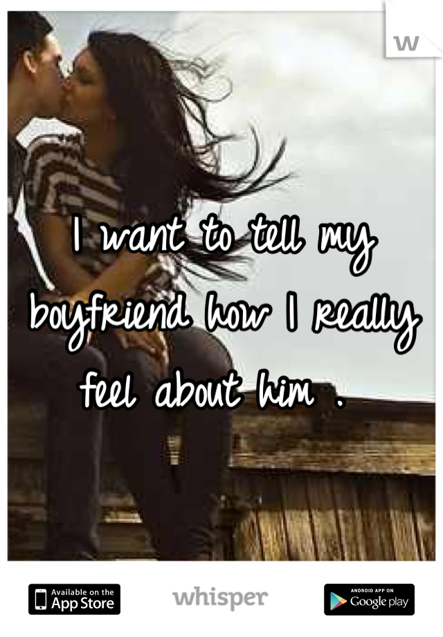 I want to tell my boyfriend how I really feel about him . 