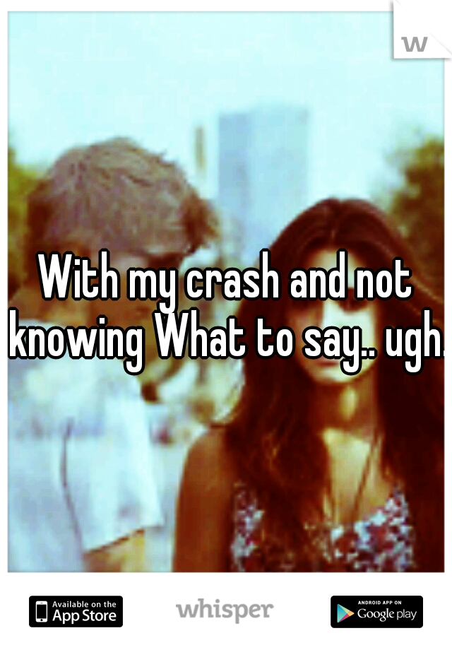 With my crash and not knowing What to say.. ugh..