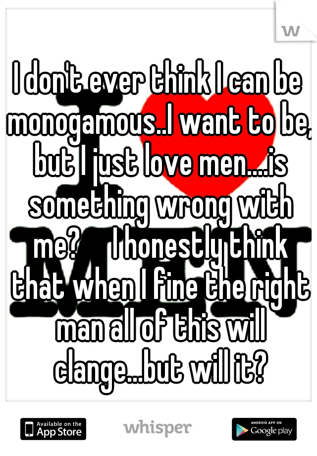 I don't ever think I can be monogamous..I want to be, but I just love men....is something wrong with me?

I honestly think that when I fine the right man all of this will clange...but will it?