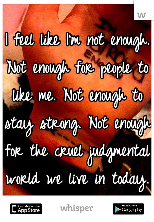 I feel like I'm not enough. Not enough for people to like me. Not enough to stay strong. Not enough for the cruel judgmental world we live in today.  
